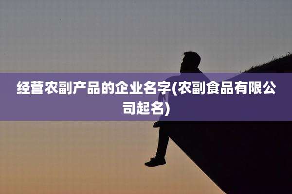 经营农副产品的企业名字(农副食品有限公司起名)