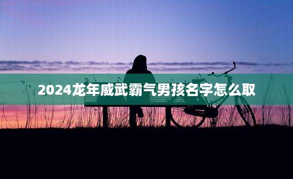 2024龙年威武霸气男孩名字怎么取