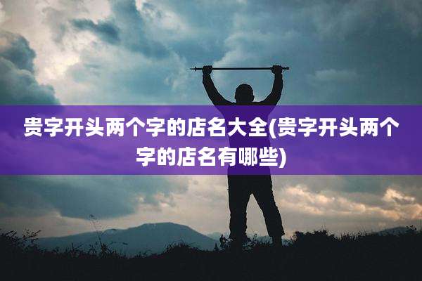 贵字开头两个字的店名大全(贵字开头两个字的店名有哪些)