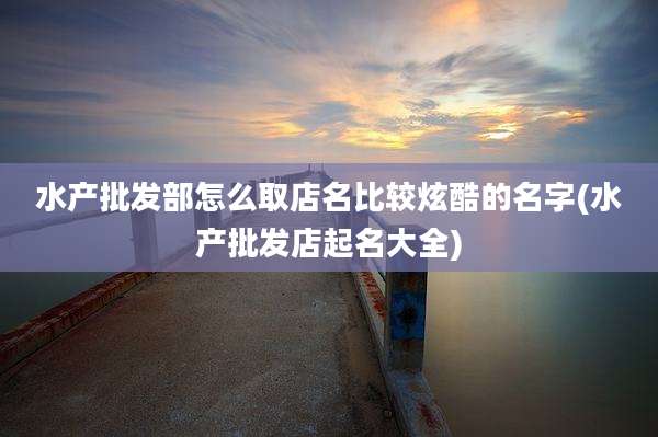 水产批发部怎么取店名比较炫酷的名字(水产批发店起名大全)