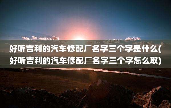 好听吉利的汽车修配厂名字三个字是什么(好听吉利的汽车修配厂名字三个字怎么取)