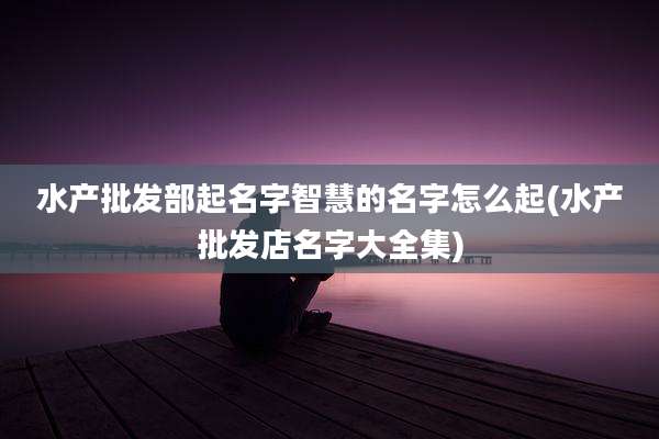 水产批发部起名字智慧的名字怎么起(水产批发店名字大全集)