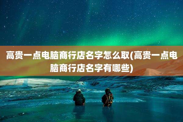 高贵一点电脑商行店名字怎么取(高贵一点电脑商行店名字有哪些)