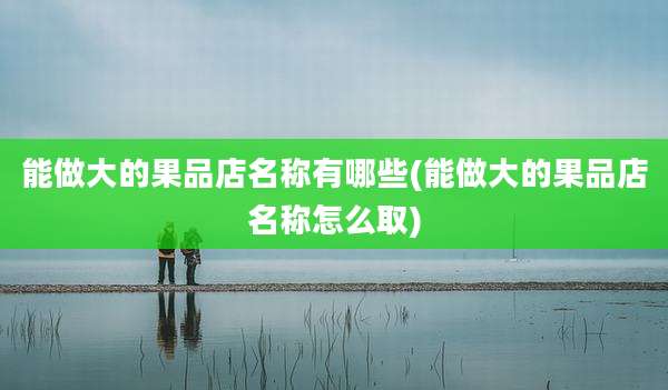 能做大的果品店名称有哪些(能做大的果品店名称怎么取)