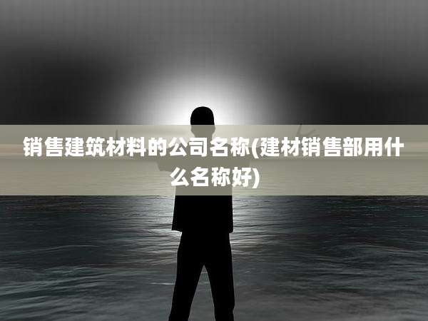 销售建筑材料的公司名称(建材销售部用什么名称好)