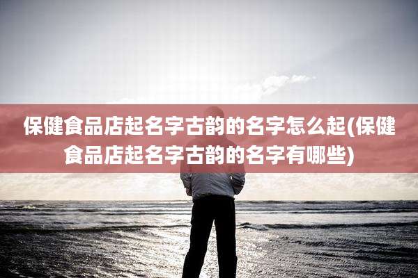 保健食品店起名字古韵的名字怎么起(保健食品店起名字古韵的名字有哪些)