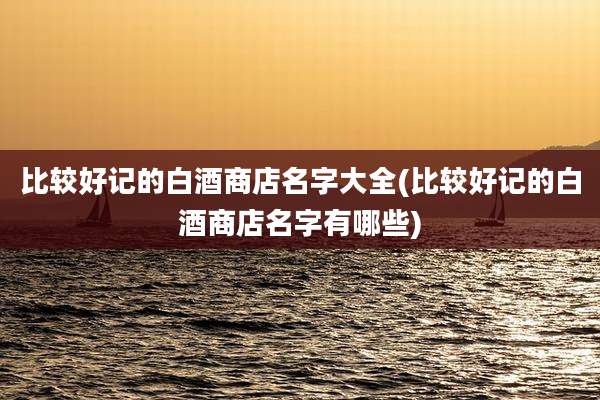 比较好记的白酒商店名字大全(比较好记的白酒商店名字有哪些)