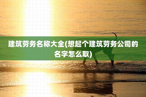 建筑劳务名称大全(想起个建筑劳务公司的名字怎么取)