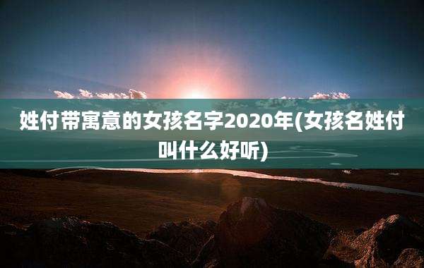 姓付带寓意的女孩名字2020年(女孩名姓付叫什么好听)