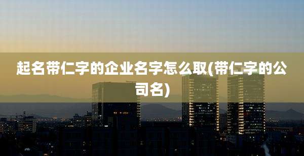 起名带仁字的企业名字怎么取(带仁字的公司名)