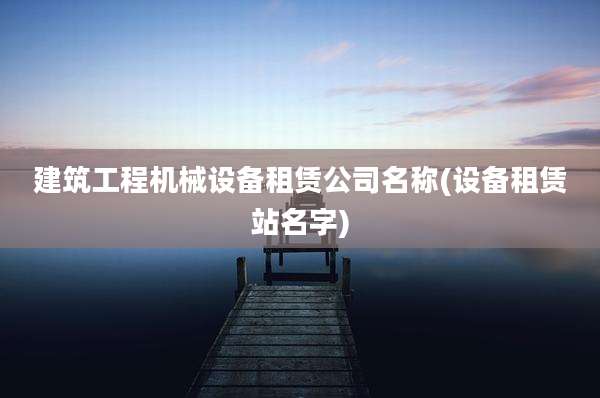 建筑工程机械设备租赁公司名称(设备租赁站名字)