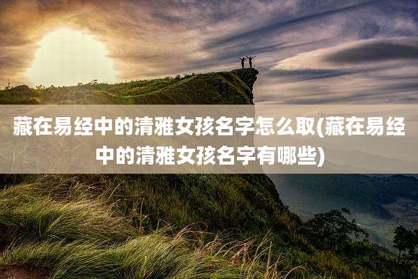 藏在易经中的清雅女孩名字怎么取(藏在易经中的清雅女孩名字有哪些)