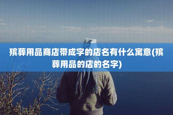 殡葬用品商店带成字的店名有什么寓意(殡葬用品的店的名字)