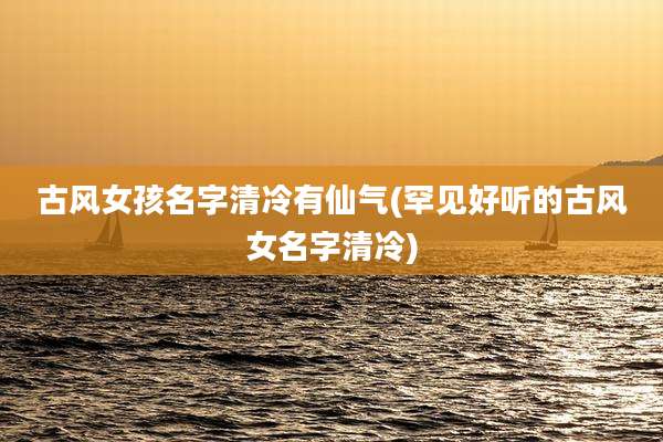 古风女孩名字清冷有仙气(罕见好听的古风女名字清冷)