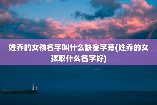 姓乔的女孩名字叫什么缺金字旁(姓乔的女孩取什么名字好)