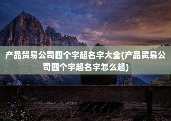 产品贸易公司四个字起名字大全(产品贸易公司四个字起名字怎么起)