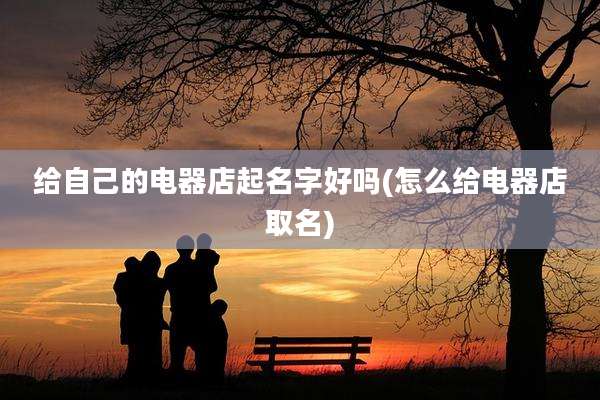 给自己的电器店起名字好吗(怎么给电器店取名)
