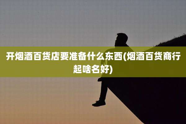 开烟酒百货店要准备什么东西(烟酒百货商行起啥名好)