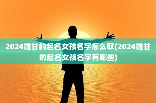 2024姓甘的起名女孩名字怎么取(2024姓甘的起名女孩名字有哪些)