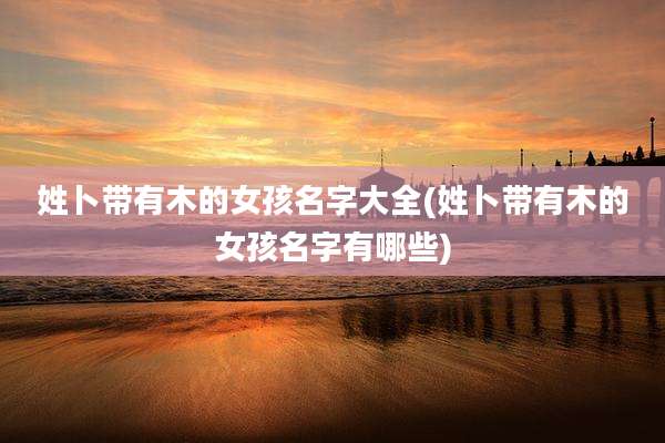 姓卜带有木的女孩名字大全(姓卜带有木的女孩名字有哪些)