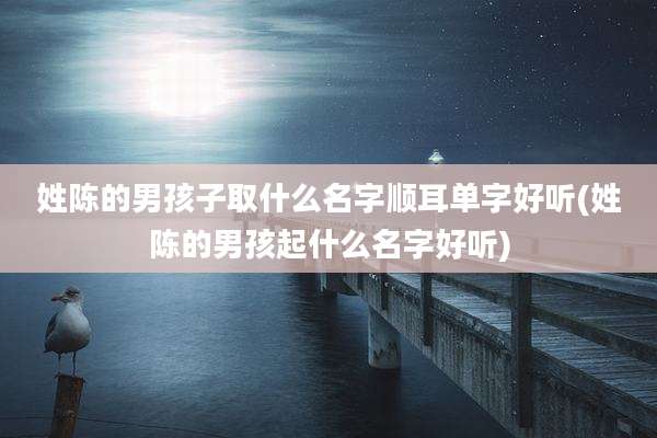 姓陈的男孩子取什么名字顺耳单字好听(姓陈的男孩起什么名字好听)