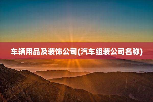 车辆用品及装饰公司(汽车组装公司名称)