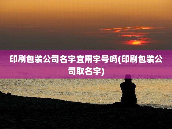 印刷包装公司名字宜用字号吗(印刷包装公司取名字)