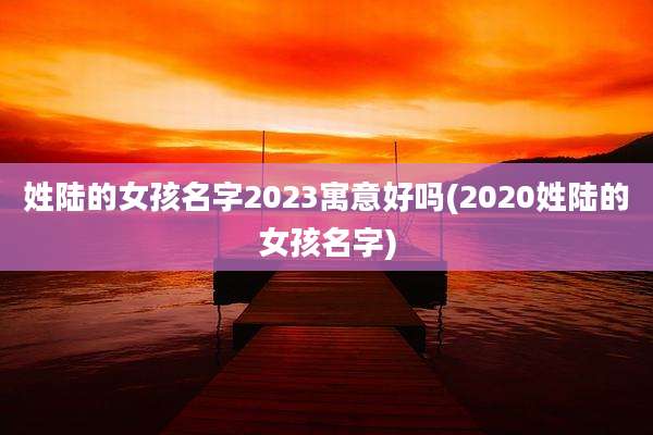 姓陆的女孩名字2023寓意好吗(2020姓陆的女孩名字)