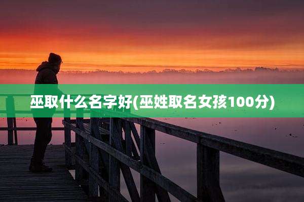 巫取什么名字好(巫姓取名女孩100分)