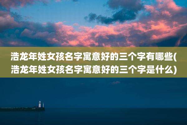 浩龙年姓女孩名字寓意好的三个字有哪些(浩龙年姓女孩名字寓意好的三个字是什么)