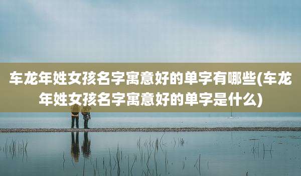 车龙年姓女孩名字寓意好的单字有哪些(车龙年姓女孩名字寓意好的单字是什么)