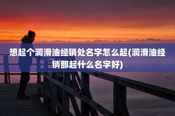 想起个润滑油经销处名字怎么起(润滑油经销部起什么名字好)