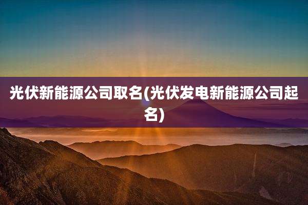 光伏新能源公司取名(光伏发电新能源公司起名)