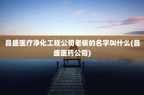 昌盛医疗净化工程公司老板的名字叫什么(昌盛医药公司)