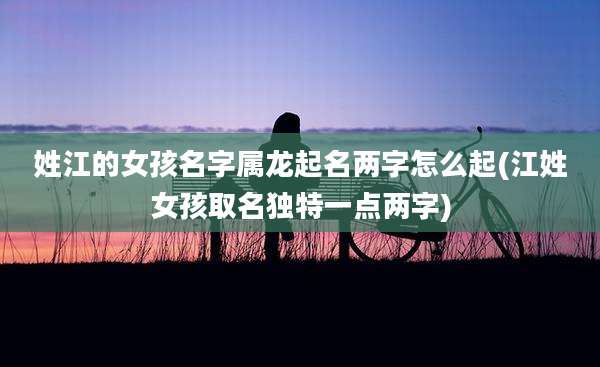 姓江的女孩名字属龙起名两字怎么起(江姓女孩取名独特一点两字)