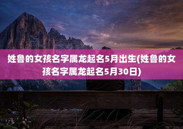 姓鲁的女孩名字属龙起名5月出生(姓鲁的女孩名字属龙起名5月30日)