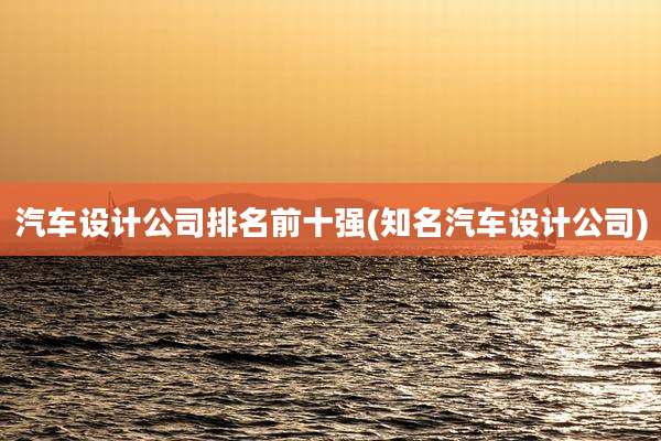 汽车设计公司排名前十强(知名汽车设计公司)