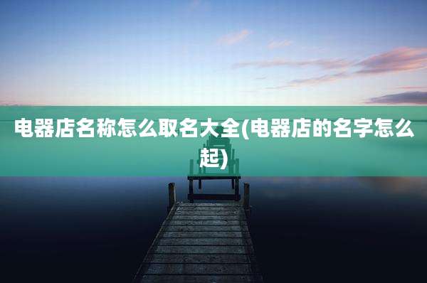 电器店名称怎么取名大全(电器店的名字怎么起)