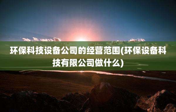 环保科技设备公司的经营范围(环保设备科技有限公司做什么)