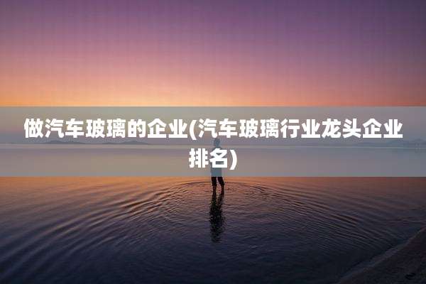 做汽车玻璃的企业(汽车玻璃行业龙头企业排名)