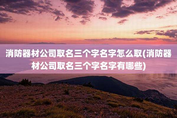 消防器材公司取名三个字名字怎么取(消防器材公司取名三个字名字有哪些)