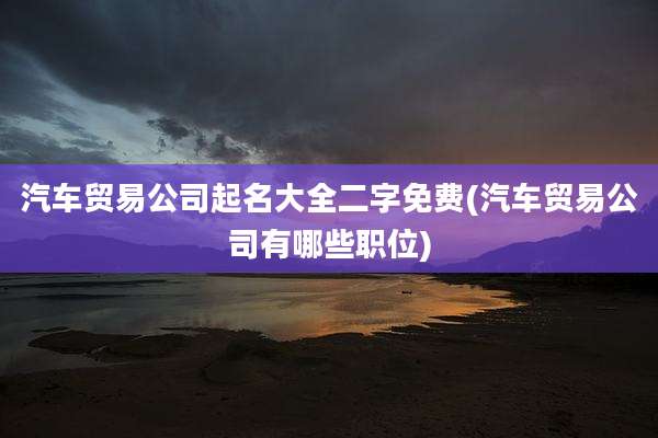 汽车贸易公司起名大全二字免费(汽车贸易公司有哪些职位)