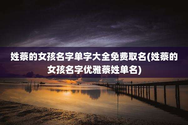 姓蔡的女孩名字单字大全免费取名(姓蔡的女孩名字优雅蔡姓单名)
