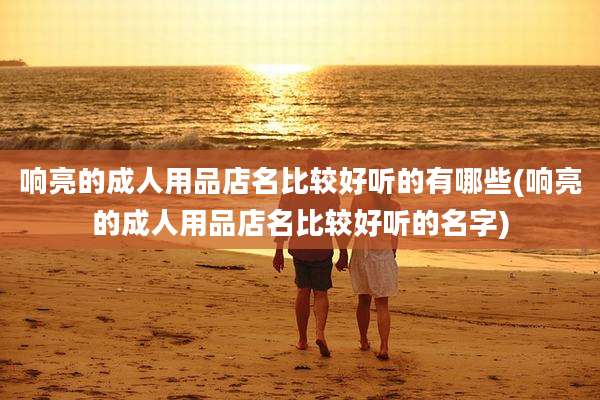 响亮的成人用品店名比较好听的有哪些(响亮的成人用品店名比较好听的名字)