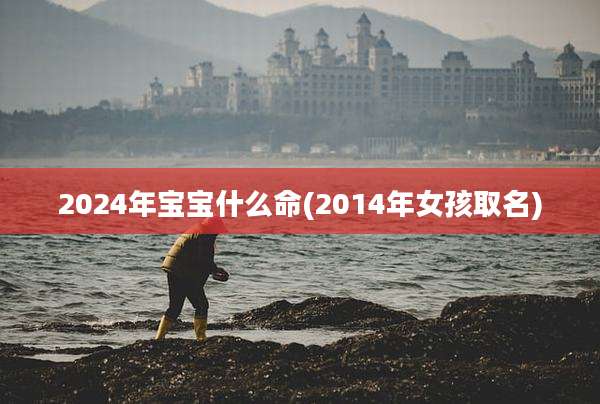 2024年宝宝什么命(2014年女孩取名)