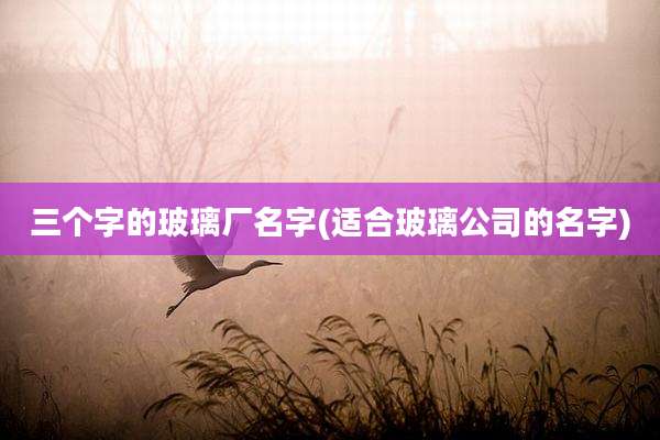 三个字的玻璃厂名字(适合玻璃公司的名字)