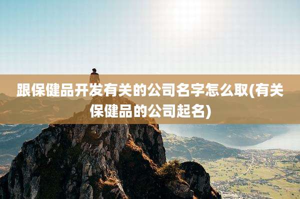 跟保健品开发有关的公司名字怎么取(有关保健品的公司起名)