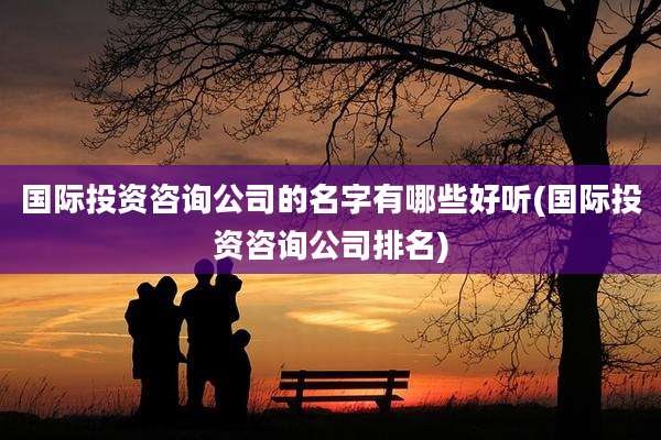 国际投资咨询公司的名字有哪些好听(国际投资咨询公司排名)