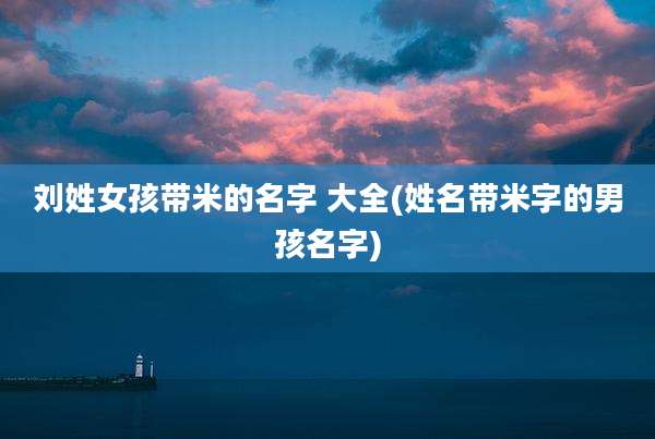刘姓女孩带米的名字 大全(姓名带米字的男孩名字)
