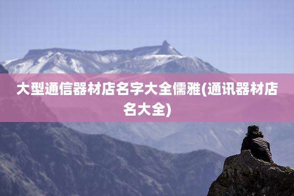 大型通信器材店名字大全儒雅(通讯器材店名大全)